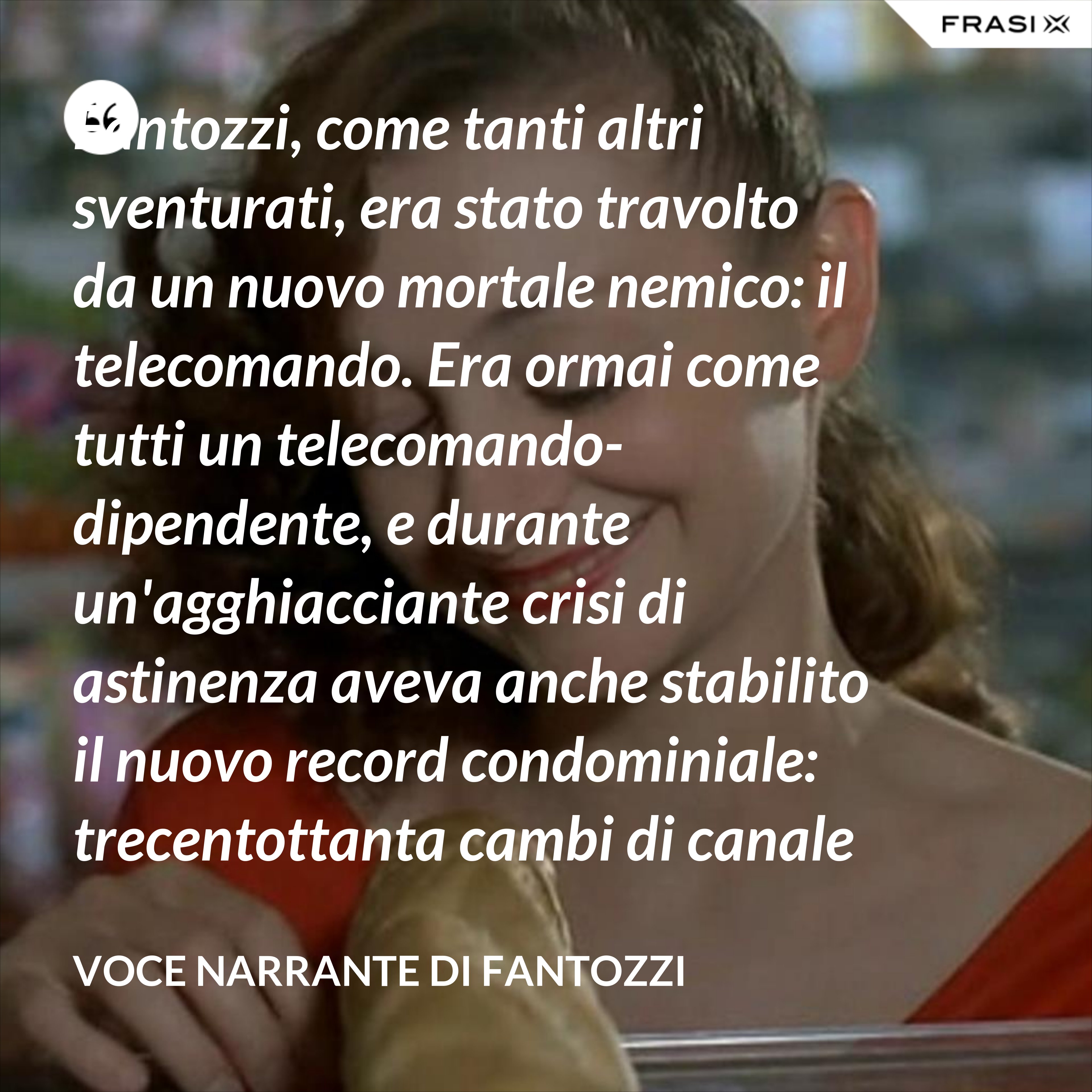 Fantozzi, come tanti altri sventurati, era stato travolto da un nuovo mortale nemico: il telecomando. Era ormai come tutti un telecomando-dipendente, e durante un'agghiacciante crisi di astinenza aveva anche stabilito il nuovo record condominiale: trecentottanta cambi di canale in ventisei secondi netti! - Voce Narrante di Fantozzi