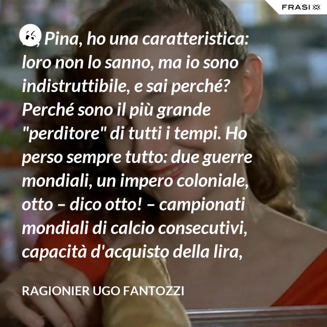 Io, Pina, ho una caratteristica: loro non lo sanno, ma io sono indistruttibile, e sai perché? Perché sono il più grande "perditore" di tutti i tempi. Ho perso sempre tutto: due guerre mondiali, un impero coloniale, otto – dico otto! – campionati mondiali di calcio consecutivi, capacità d'acquisto della lira, fiducia in chi mi governa... e la testa, per un mostr... per una donna come te - ragionier Ugo Fantozzi