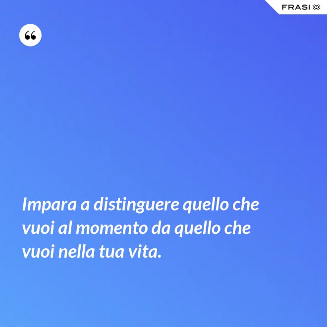 Impara a distinguere quello che vuoi al momento da quello che vuoi nella tua vita. - Anonimo