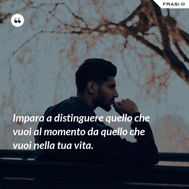 Impara a distinguere quello che vuoi al momento da quello che vuoi nella tua vita. - Anonimo