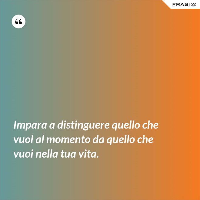 Impara a distinguere quello che vuoi al momento da quello che vuoi nella tua vita. - Anonimo