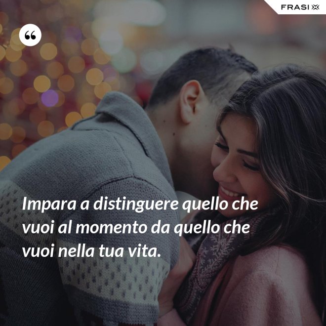 Impara a distinguere quello che vuoi al momento da quello che vuoi nella tua vita. - Anonimo