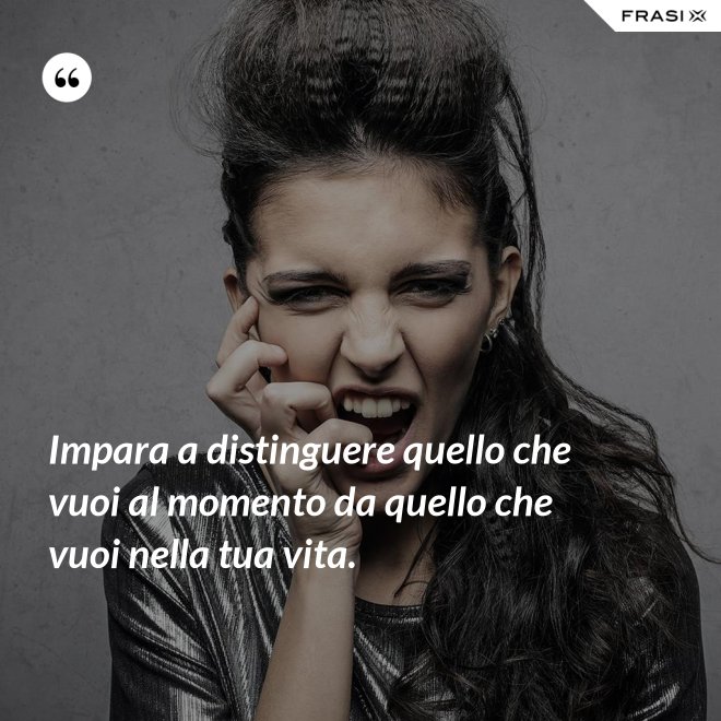 Impara a distinguere quello che vuoi al momento da quello che vuoi nella tua vita. - Anonimo