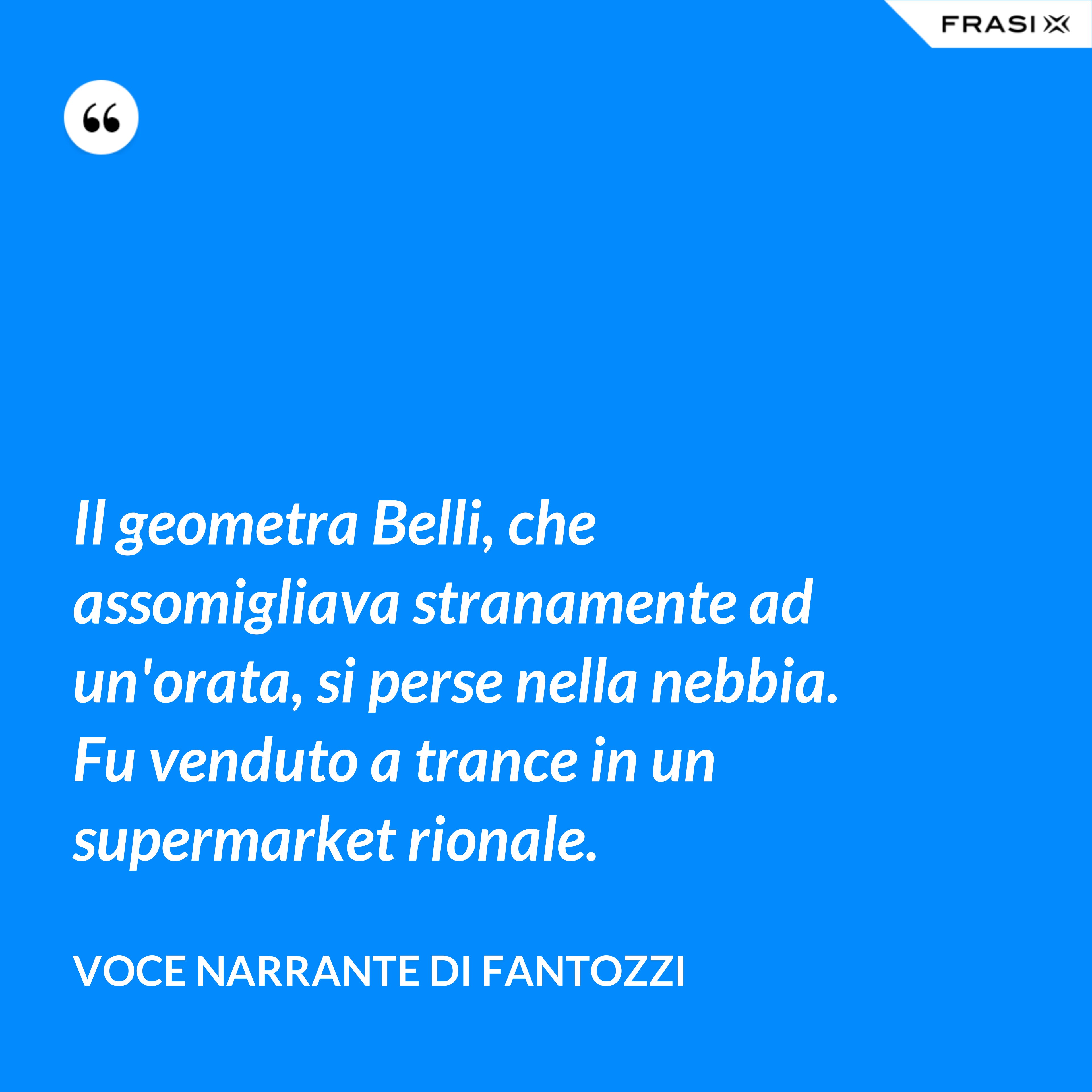Il geometra Belli, che assomigliava stranamente ad un'orata, si perse nella nebbia. Fu venduto a trance in un supermarket rionale. - Voce Narrante di Fantozzi