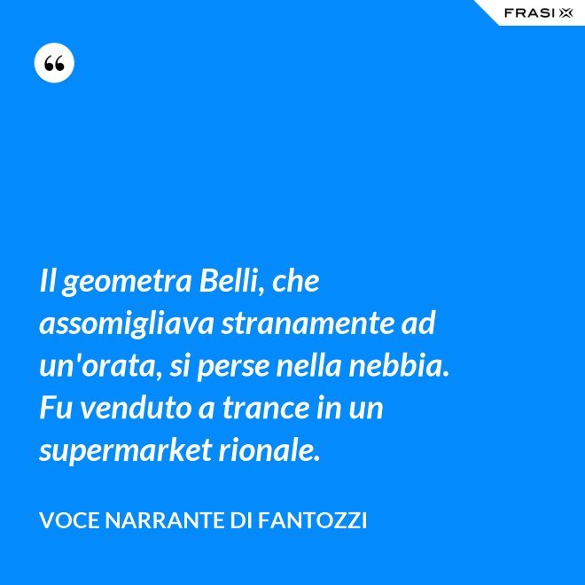 Il geometra Belli, che assomigliava stranamente ad un'orata, si perse nella nebbia. Fu venduto a trance in un supermarket rionale. - Voce Narrante di Fantozzi