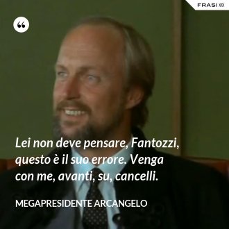 Lei non deve pensare, Fantozzi, questo è il suo errore. Venga con me, avanti, su, cancelli. - Megapresidente Arcangelo