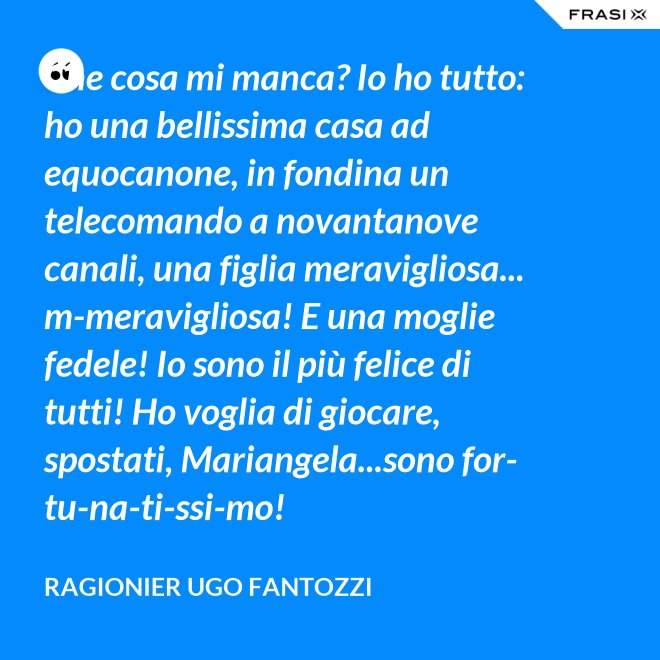 Che cosa mi manca? Io ho tutto: ho una bellissima casa ad equocanone, in fondina un telecomando a novantanove canali, una figlia meravigliosa... m-meravigliosa! E una moglie fedele! Io sono il più felice di tutti! Ho voglia di giocare, spostati, Mariangela...sono for-tu-na-ti-ssi-mo! - ragionier Ugo Fantozzi