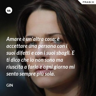 Amare è un'altra cosa: è accettare una persona con i suoi difetti e con i suoi sbagli. E ti dico che io non sono ma riuscita a farlo e ogni giorno mi sento sempre più sola. - Gin