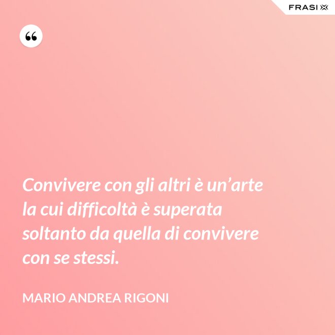 Convivere con gli altri è un’arte la cui difficoltà è superata soltanto da quella di convivere con se stessi. - Mario Andrea Rigoni