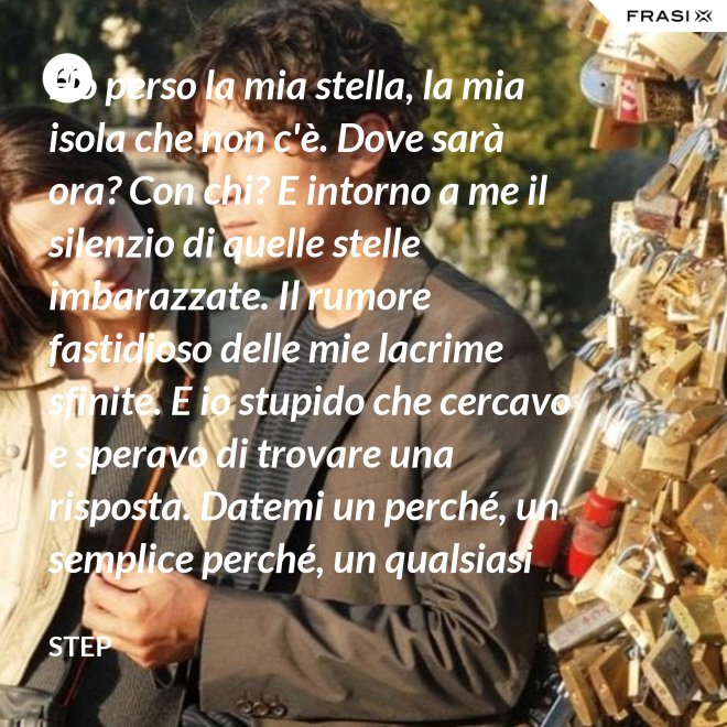 Ho perso la mia stella, la mia isola che non c'è. Dove sarà ora? Con chi? E intorno a me il silenzio di quelle stelle imbarazzate. Il rumore fastidioso delle mie lacrime sfinite. E io stupido che cercavo e speravo di trovare una risposta. Datemi un perché, un semplice perché, un qualsiasi perché. Ma che sciocco, si sa. Quando finisce un'amore puoi trovare tutto, tranne che un perché... - Step