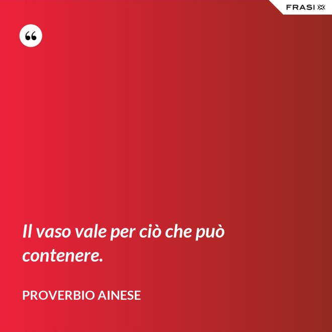 Il vaso vale per ciò che può contenere. - Proverbio ainese