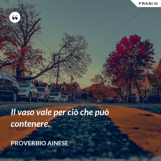 Il vaso vale per ciò che può contenere. - Proverbio ainese