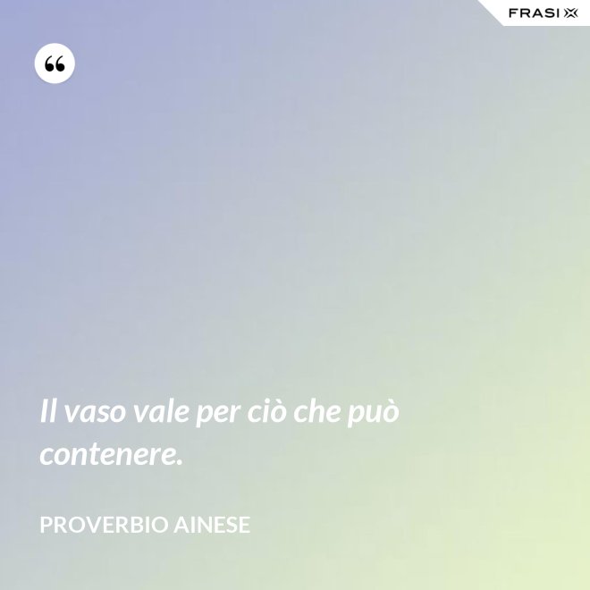 Il vaso vale per ciò che può contenere. - Proverbio ainese