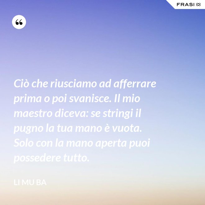 Ciò che riusciamo ad afferrare prima o poi svanisce. Il mio maestro diceva: se stringi il pugno la tua mano è vuota. Solo con la mano aperta puoi possedere tutto. - Li Mu Ba