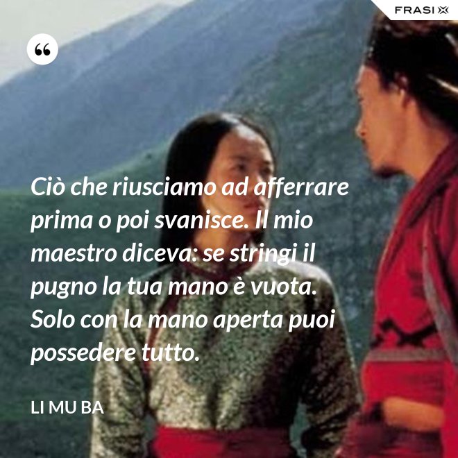 Ciò che riusciamo ad afferrare prima o poi svanisce. Il mio maestro diceva: se stringi il pugno la tua mano è vuota. Solo con la mano aperta puoi possedere tutto. - Li Mu Ba
