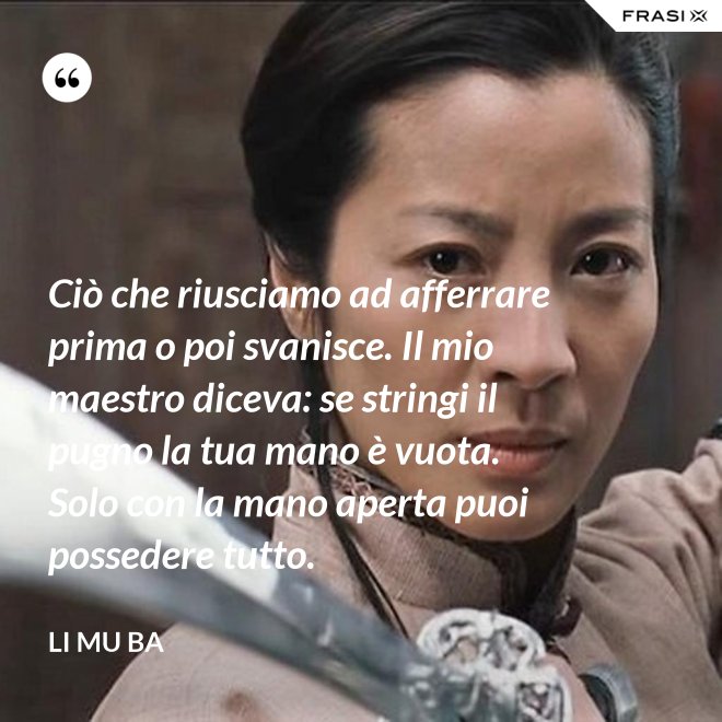 Ciò che riusciamo ad afferrare prima o poi svanisce. Il mio maestro diceva: se stringi il pugno la tua mano è vuota. Solo con la mano aperta puoi possedere tutto. - Li Mu Ba