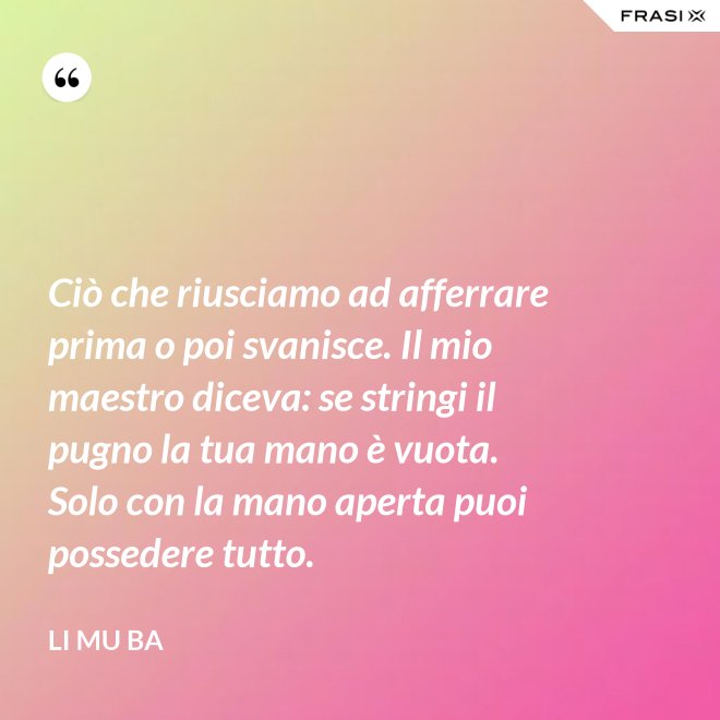 Ciò che riusciamo ad afferrare prima o poi svanisce. Il mio maestro diceva: se stringi il pugno la tua mano è vuota. Solo con la mano aperta puoi possedere tutto. - Li Mu Ba