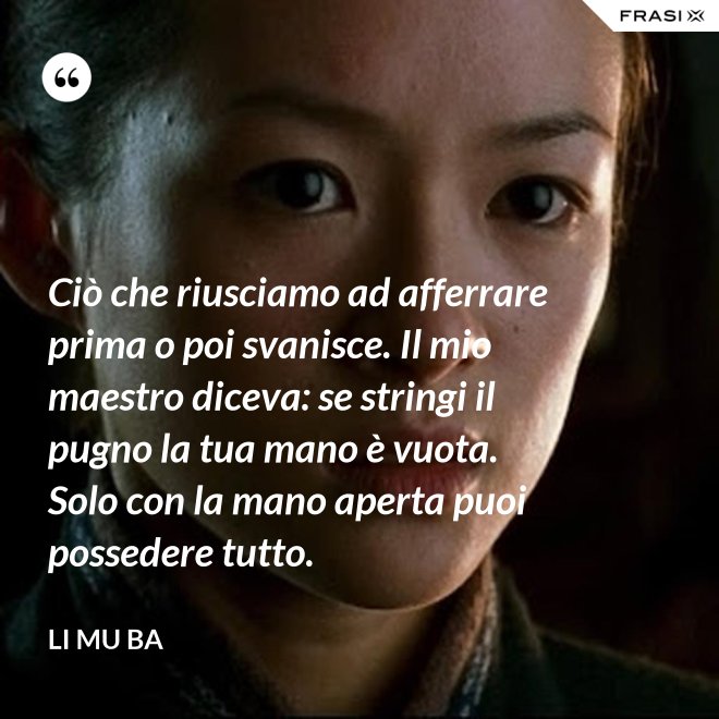 Ciò che riusciamo ad afferrare prima o poi svanisce. Il mio maestro diceva: se stringi il pugno la tua mano è vuota. Solo con la mano aperta puoi possedere tutto. - Li Mu Ba