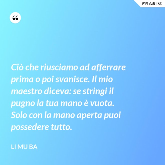 Ciò che riusciamo ad afferrare prima o poi svanisce. Il mio maestro diceva: se stringi il pugno la tua mano è vuota. Solo con la mano aperta puoi possedere tutto. - Li Mu Ba