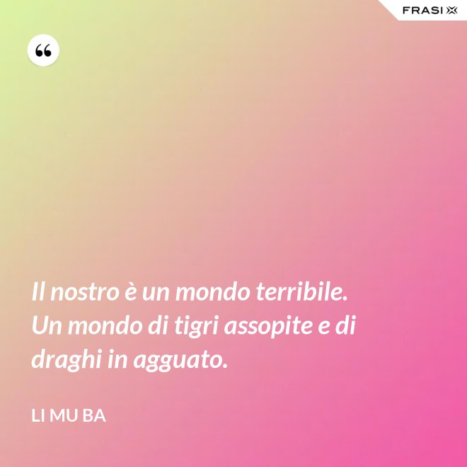 Il nostro è un mondo terribile. Un mondo di tigri assopite e di draghi in agguato. - Li Mu Ba