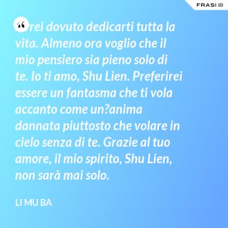 Avrei dovuto dedicarti tutta la vita. Almeno ora voglio che il mio pensiero sia pieno solo di te. Io ti amo, Shu Lien. Preferirei essere un fantasma che ti vola accanto come un?anima dannata piuttosto che volare in cielo senza di te. Grazie al tuo amore, il mio spirito, Shu Lien, non sarà mai solo. - Li Mu Ba
