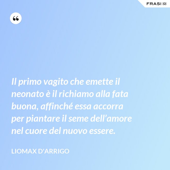 Il primo vagito che emette il neonato è il richiamo alla fata buona, affinché essa accorra per piantare il seme dell’amore nel cuore del nuovo essere. - Liomax D'Arrigo