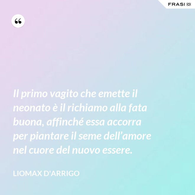 Il primo vagito che emette il neonato è il richiamo alla fata buona, affinché essa accorra per piantare il seme dell’amore nel cuore del nuovo essere. - Liomax D'Arrigo