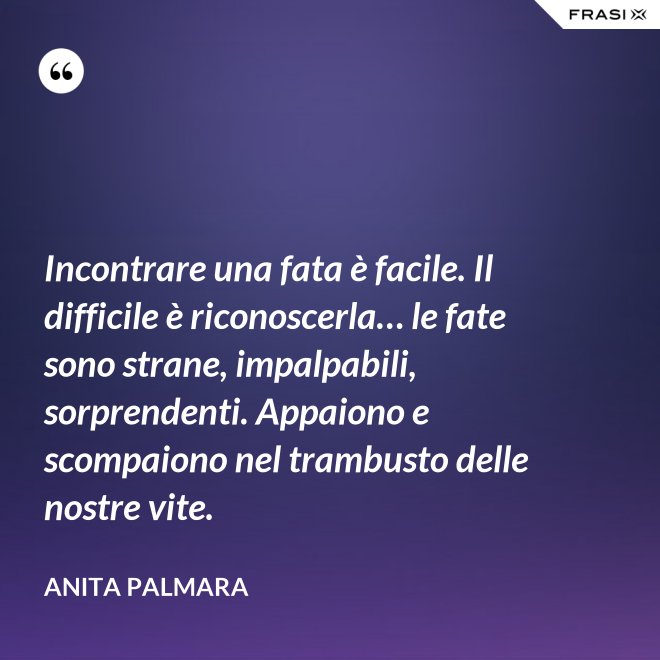 Incontrare una fata è facile. Il difficile è riconoscerla… le fate sono strane, impalpabili, sorprendenti. Appaiono e scompaiono nel trambusto delle nostre vite. - Anita Palmara