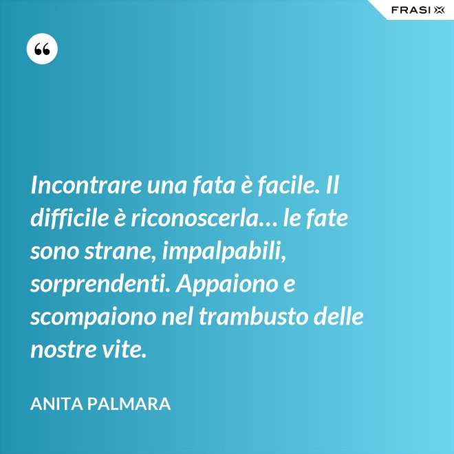 Incontrare una fata è facile. Il difficile è riconoscerla… le fate sono strane, impalpabili, sorprendenti. Appaiono e scompaiono nel trambusto delle nostre vite. - Anita Palmara