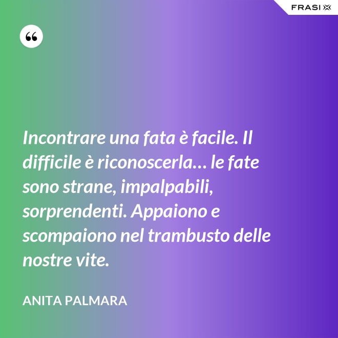 Incontrare una fata è facile. Il difficile è riconoscerla… le fate sono strane, impalpabili, sorprendenti. Appaiono e scompaiono nel trambusto delle nostre vite. - Anita Palmara
