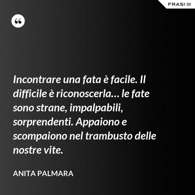 Incontrare una fata è facile. Il difficile è riconoscerla… le fate sono strane, impalpabili, sorprendenti. Appaiono e scompaiono nel trambusto delle nostre vite. - Anita Palmara