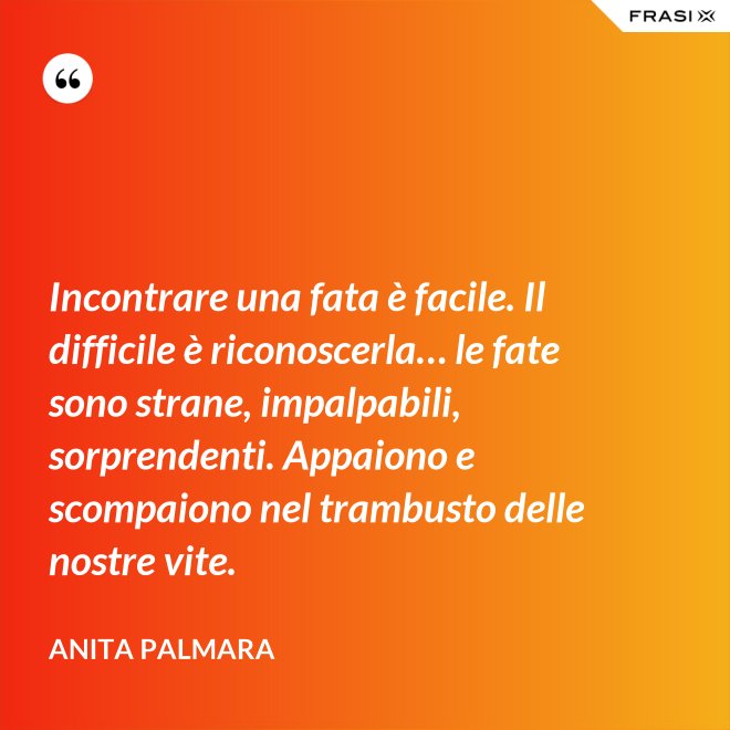 Incontrare una fata è facile. Il difficile è riconoscerla… le fate sono strane, impalpabili, sorprendenti. Appaiono e scompaiono nel trambusto delle nostre vite. - Anita Palmara