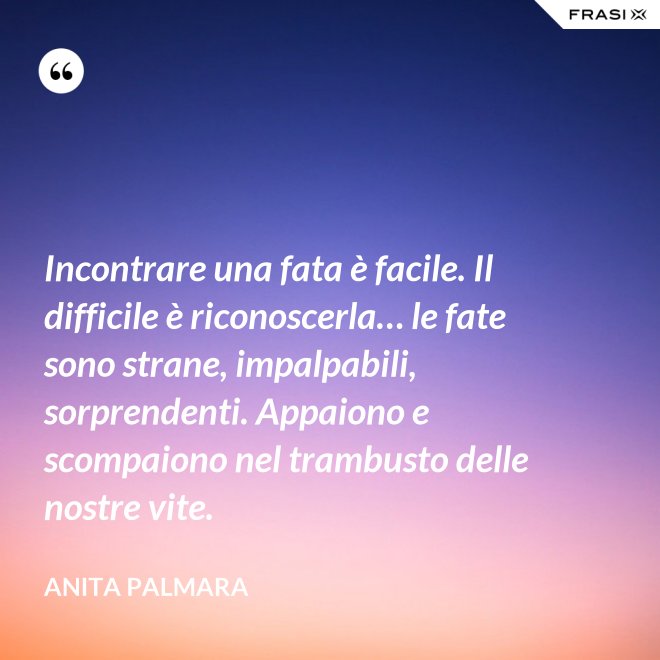 Incontrare una fata è facile. Il difficile è riconoscerla… le fate sono strane, impalpabili, sorprendenti. Appaiono e scompaiono nel trambusto delle nostre vite. - Anita Palmara