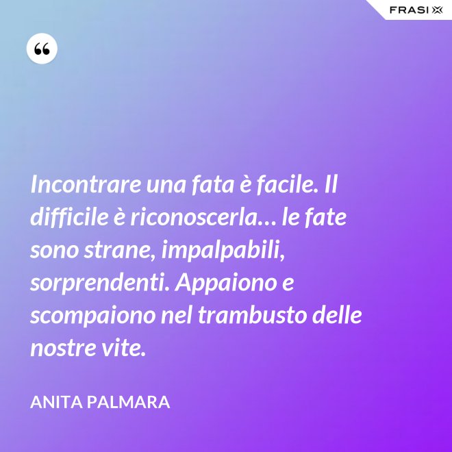 Incontrare una fata è facile. Il difficile è riconoscerla… le fate sono strane, impalpabili, sorprendenti. Appaiono e scompaiono nel trambusto delle nostre vite. - Anita Palmara
