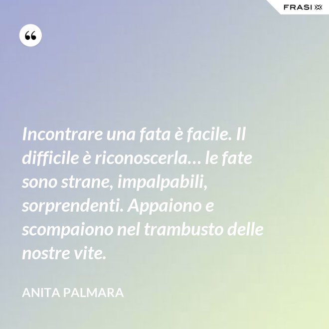 Incontrare una fata è facile. Il difficile è riconoscerla… le fate sono strane, impalpabili, sorprendenti. Appaiono e scompaiono nel trambusto delle nostre vite. - Anita Palmara
