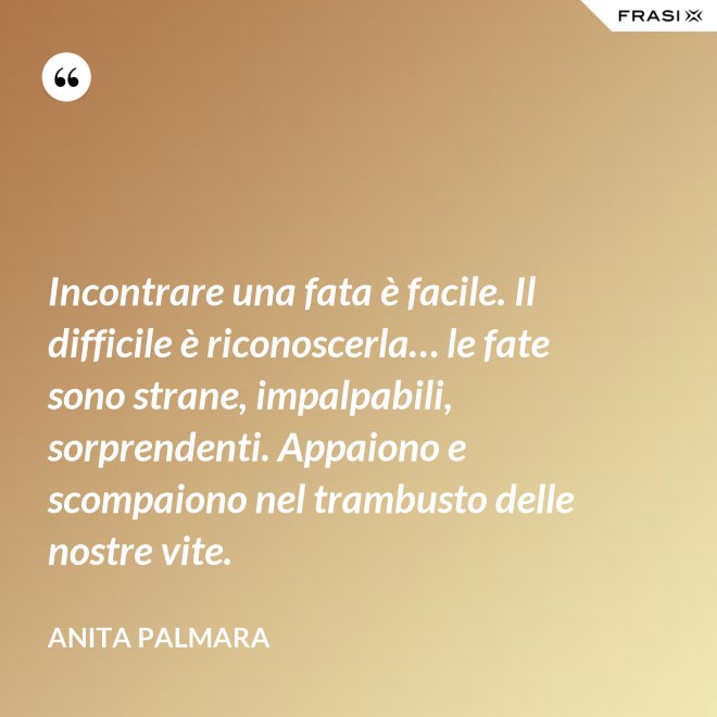 Incontrare una fata è facile. Il difficile è riconoscerla… le fate sono strane, impalpabili, sorprendenti. Appaiono e scompaiono nel trambusto delle nostre vite. - Anita Palmara