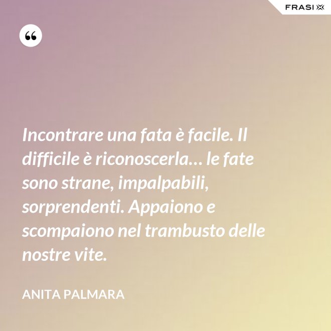 Incontrare una fata è facile. Il difficile è riconoscerla… le fate sono strane, impalpabili, sorprendenti. Appaiono e scompaiono nel trambusto delle nostre vite. - Anita Palmara