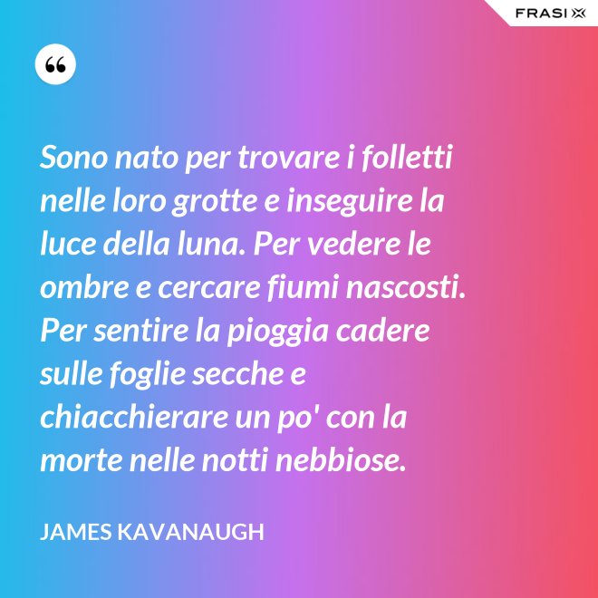 Sono nato per trovare i folletti nelle loro grotte e inseguire la luce della luna. Per vedere le ombre e cercare fiumi nascosti. Per sentire la pioggia cadere sulle foglie secche e chiacchierare un po' con la morte nelle notti nebbiose. - James Kavanaugh