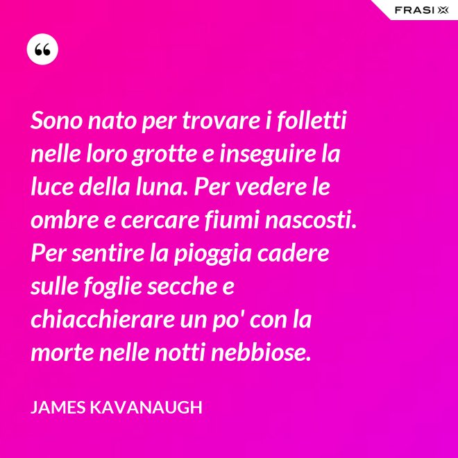 Sono nato per trovare i folletti nelle loro grotte e inseguire la luce della luna. Per vedere le ombre e cercare fiumi nascosti. Per sentire la pioggia cadere sulle foglie secche e chiacchierare un po' con la morte nelle notti nebbiose. - James Kavanaugh