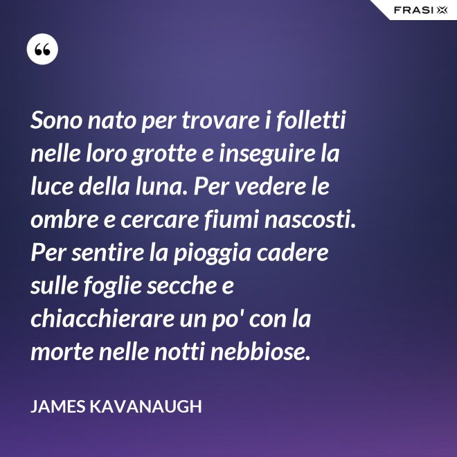 Sono nato per trovare i folletti nelle loro grotte e inseguire la luce della luna. Per vedere le ombre e cercare fiumi nascosti. Per sentire la pioggia cadere sulle foglie secche e chiacchierare un po' con la morte nelle notti nebbiose. - James Kavanaugh