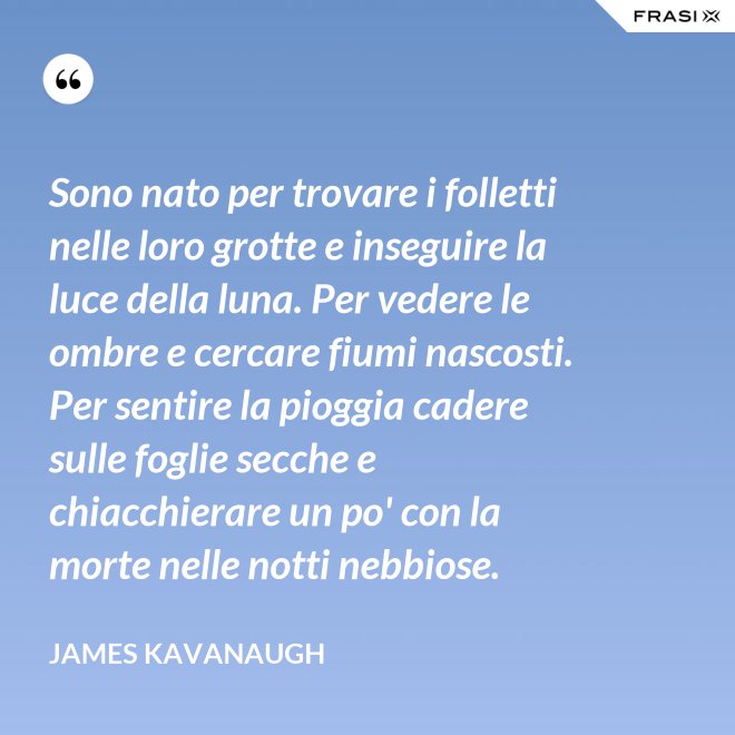 Sono nato per trovare i folletti nelle loro grotte e inseguire la luce della luna. Per vedere le ombre e cercare fiumi nascosti. Per sentire la pioggia cadere sulle foglie secche e chiacchierare un po' con la morte nelle notti nebbiose. - James Kavanaugh