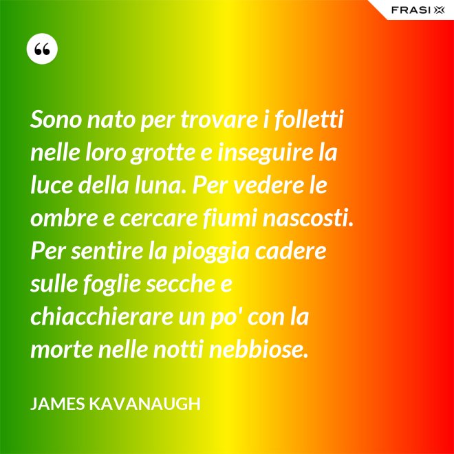 Sono nato per trovare i folletti nelle loro grotte e inseguire la luce della luna. Per vedere le ombre e cercare fiumi nascosti. Per sentire la pioggia cadere sulle foglie secche e chiacchierare un po' con la morte nelle notti nebbiose. - James Kavanaugh
