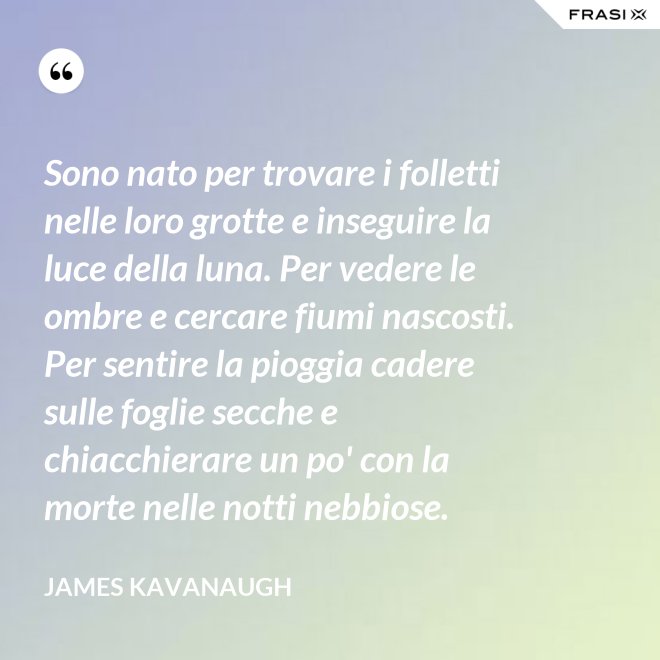 Sono nato per trovare i folletti nelle loro grotte e inseguire la luce della luna. Per vedere le ombre e cercare fiumi nascosti. Per sentire la pioggia cadere sulle foglie secche e chiacchierare un po' con la morte nelle notti nebbiose. - James Kavanaugh