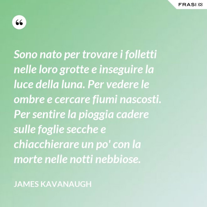 Sono nato per trovare i folletti nelle loro grotte e inseguire la luce della luna. Per vedere le ombre e cercare fiumi nascosti. Per sentire la pioggia cadere sulle foglie secche e chiacchierare un po' con la morte nelle notti nebbiose. - James Kavanaugh