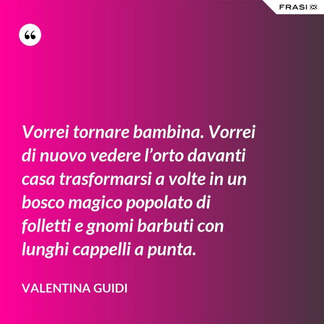 Vorrei tornare bambina. Vorrei di nuovo vedere l’orto davanti casa trasformarsi a volte in un bosco magico popolato di folletti e gnomi barbuti con lunghi cappelli a punta. - Valentina Guidi