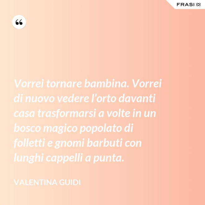 Vorrei tornare bambina. Vorrei di nuovo vedere l’orto davanti casa trasformarsi a volte in un bosco magico popolato di folletti e gnomi barbuti con lunghi cappelli a punta. - Valentina Guidi
