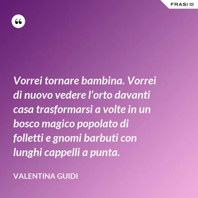 Vorrei tornare bambina. Vorrei di nuovo vedere l’orto davanti casa trasformarsi a volte in un bosco magico popolato di folletti e gnomi barbuti con lunghi cappelli a punta. - Valentina Guidi