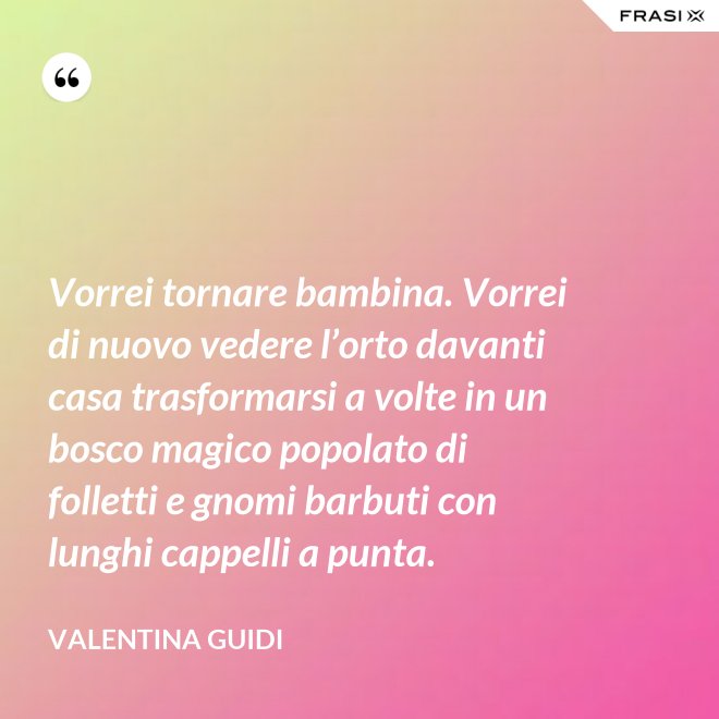 Vorrei tornare bambina. Vorrei di nuovo vedere l’orto davanti casa trasformarsi a volte in un bosco magico popolato di folletti e gnomi barbuti con lunghi cappelli a punta. - Valentina Guidi