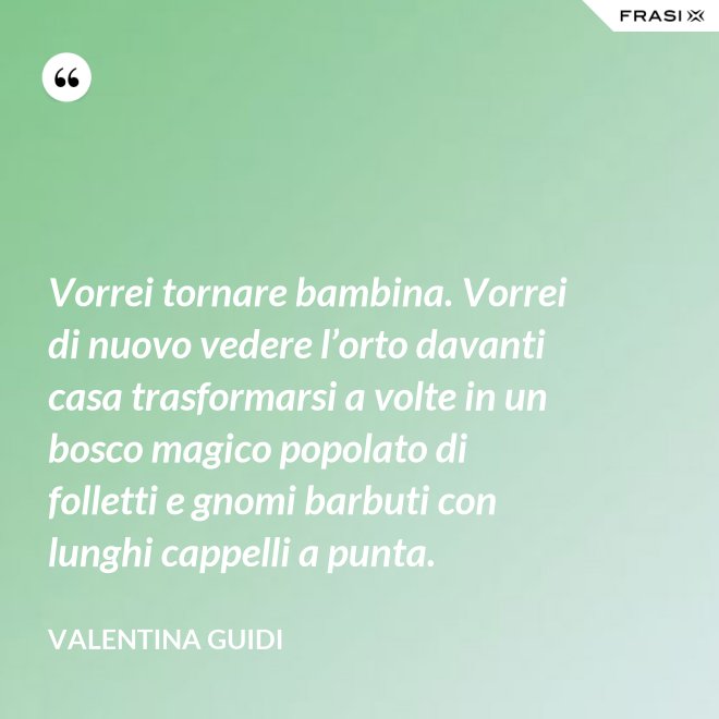 Vorrei tornare bambina. Vorrei di nuovo vedere l’orto davanti casa trasformarsi a volte in un bosco magico popolato di folletti e gnomi barbuti con lunghi cappelli a punta. - Valentina Guidi