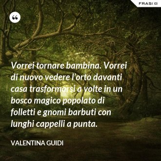 Vorrei tornare bambina. Vorrei di nuovo vedere l’orto davanti casa trasformarsi a volte in un bosco magico popolato di folletti e gnomi barbuti con lunghi cappelli a punta. - Valentina Guidi